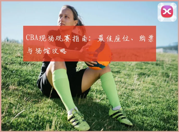 CBA现场观赛指南:最佳座位、购票与场馆攻略