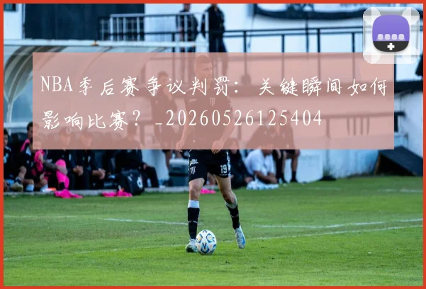 NBA季后赛争议判罚：关键瞬间如何影响比赛？_20260526125404