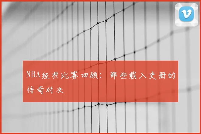 NBA经典比赛回顾：那些载入史册的传奇对决