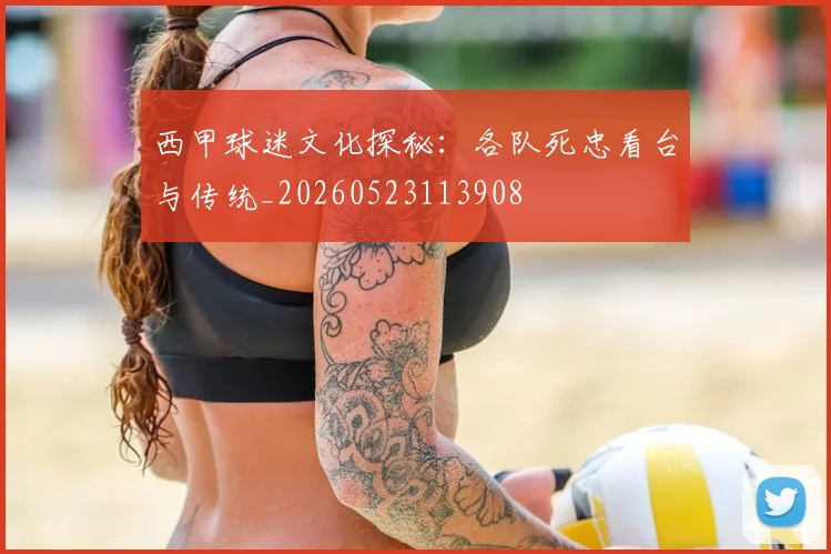 西甲球迷文化探秘：各队死忠看台与传统_20260523113908