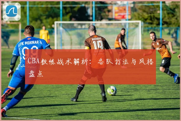 CBA教练战术解析:各队打法与风格盘点