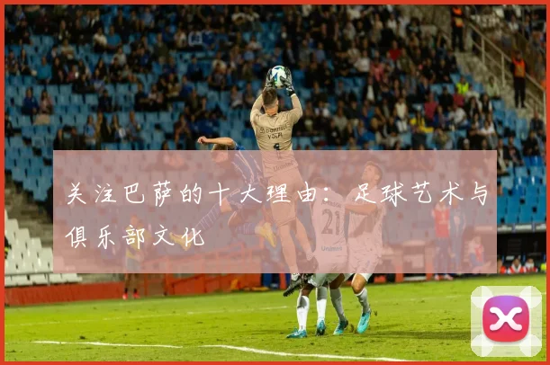 关注巴萨的十大理由：足球艺术与俱乐部文化