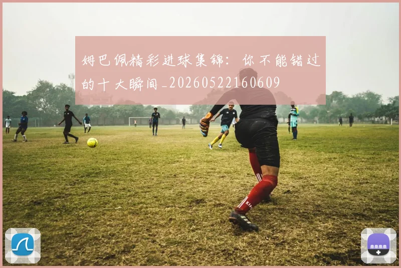 姆巴佩精彩进球集锦:你不能错过的十大瞬间_20260522160609