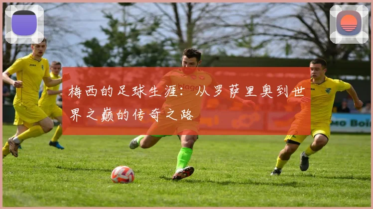 梅西的足球生涯：从罗萨里奥到世界之巅的传奇之路