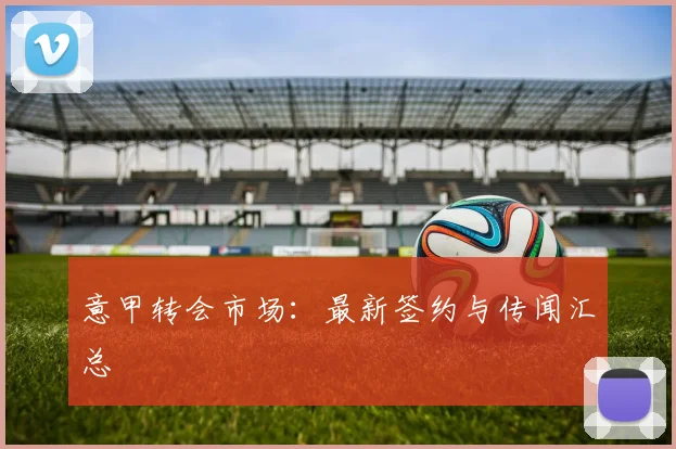 意甲转会市场：最新签约与传闻汇总