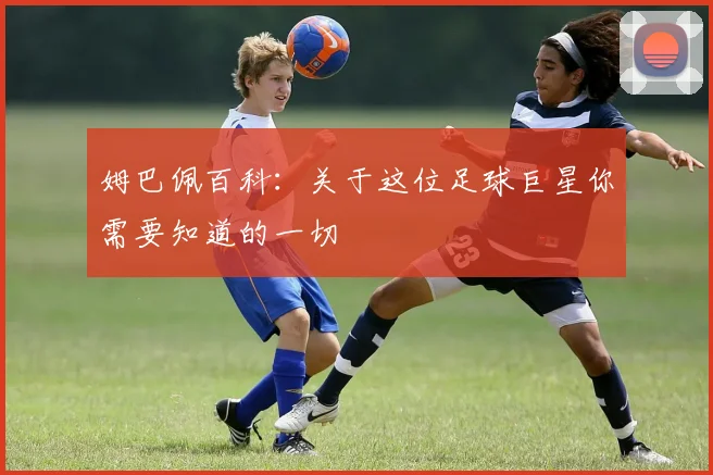 姆巴佩百科：关于这位足球巨星你需要知道的一切