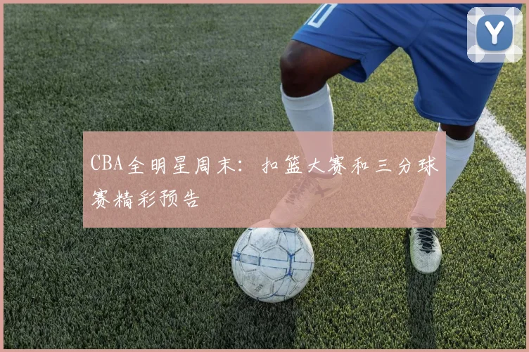 CBA全明星周末：扣篮大赛和三分球赛精彩预告