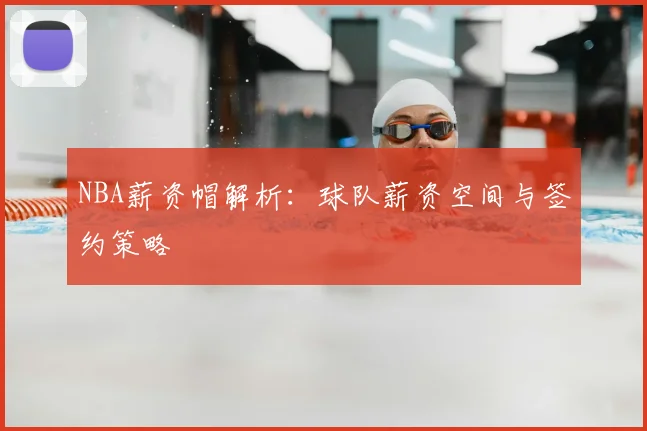 NBA薪资帽解析：球队薪资空间与签约策略