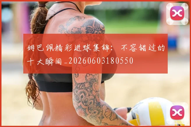 姆巴佩精彩进球集锦：不容错过的十大瞬间_20260603180550