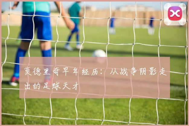 莫德里奇早年经历：从战争阴影走出的足球天才
