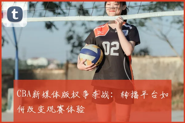 CBA新媒体版权争夺战：转播平台如何改变观赛体验