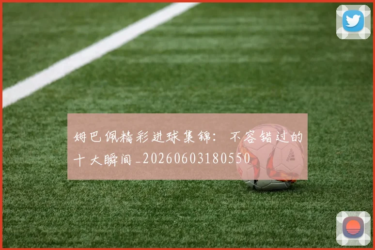 姆巴佩精彩进球集锦：不容错过的十大瞬间_20260603180550