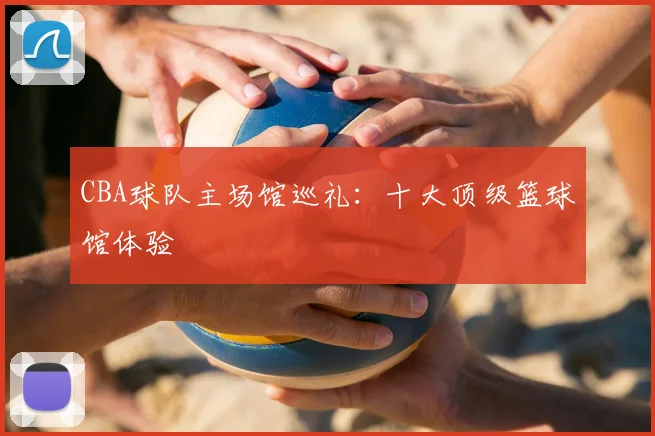 CBA球队主场馆巡礼：十大顶级篮球馆体验