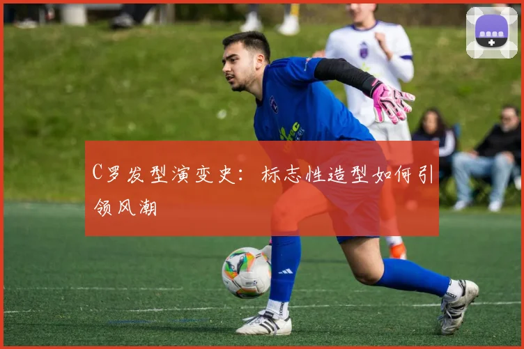 C罗发型演变史：标志性造型如何引领风潮