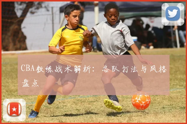 CBA教练战术解析：各队打法与风格盘点