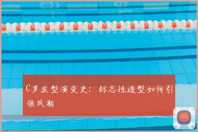 C罗发型演变史：标志性造型如何引领风潮