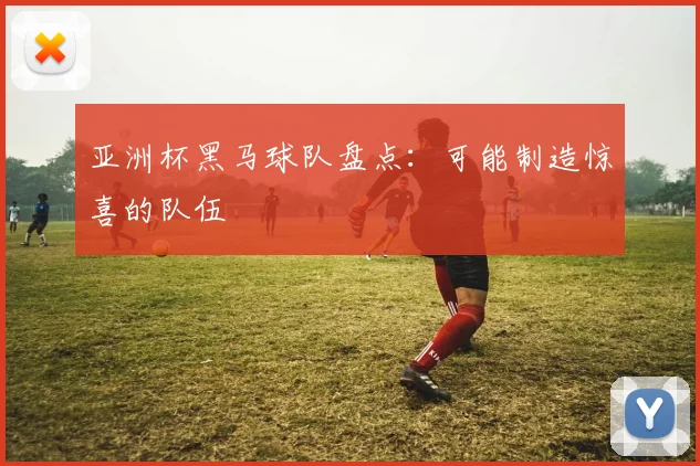 亚洲杯黑马球队盘点：可能制造惊喜的队伍