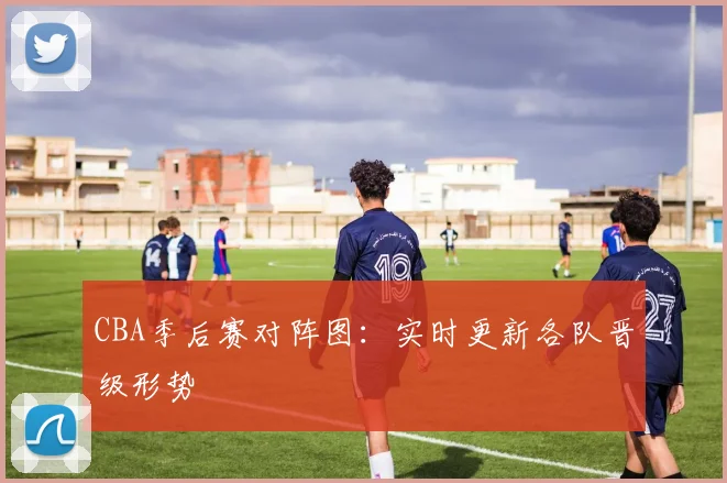CBA季后赛对阵图：实时更新各队晋级形势