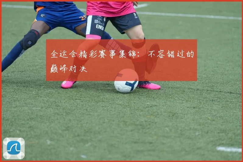 全运会精彩赛事集锦：不容错过的巅峰对决